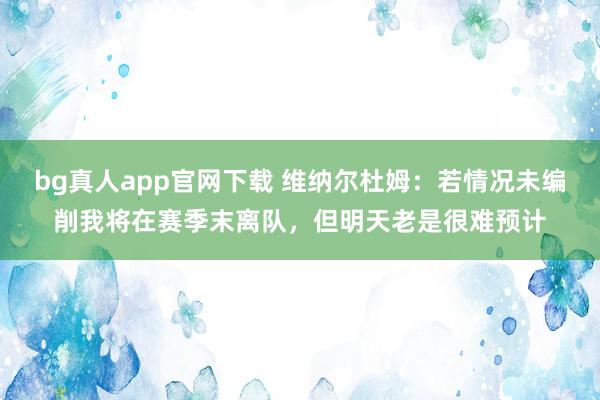 bg真人app官网下载 维纳尔杜姆：若情况未编削我将在赛季末离队，但明天老是很难预计