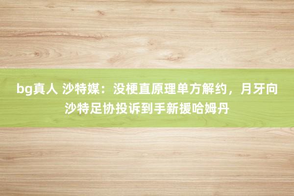 bg真人 沙特媒：没梗直原理单方解约，月牙向沙特足协投诉到手新援哈姆丹