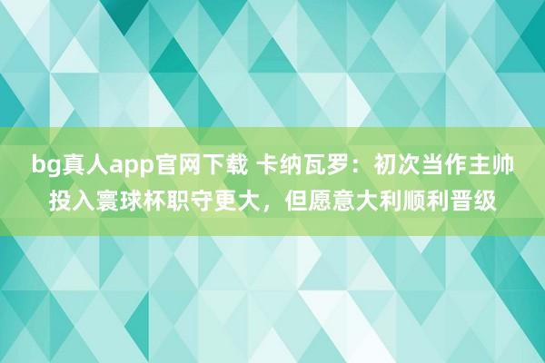 bg真人app官网下载 卡纳瓦罗：初次当作主帅投入寰球杯职守更大，但愿意大利顺利晋级