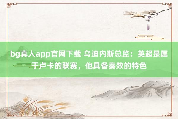 bg真人app官网下载 乌迪内斯总监：英超是属于卢卡的联赛，他具备奏效的特色