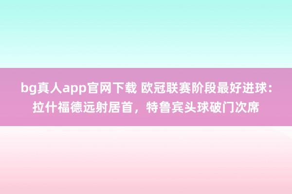 bg真人app官网下载 欧冠联赛阶段最好进球：拉什福德远射居首，特鲁宾头球破门次席
