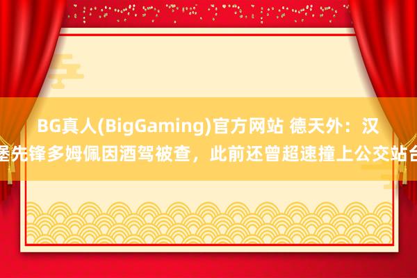 BG真人(BigGaming)官方网站 德天外：汉堡先锋多姆佩因酒驾被查，此前还曾超速撞上公交站台