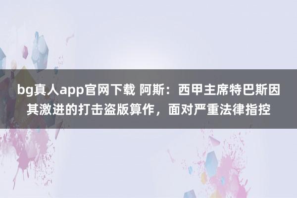 bg真人app官网下载 阿斯：西甲主席特巴斯因其激进的打击盗版算作，面对严重法律指控