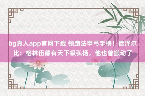 bg真人app官网下载 领跑法甲弓手榜！德泽尔比：格林伍德有天下级弘扬，他也曾搬动了