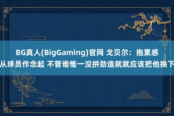BG真人(BigGaming)官网 戈贝尔：拖累感从球员作念起 不管谁惟一没拼劲造就就应该把他换下