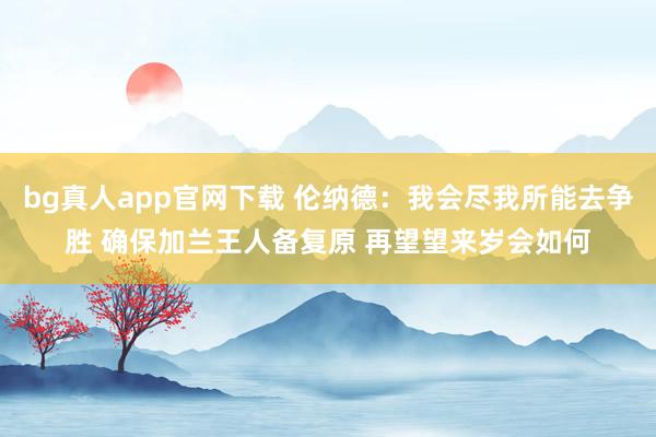 bg真人app官网下载 伦纳德：我会尽我所能去争胜 确保加兰王人备复原 再望望来岁会如何