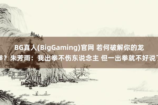 BG真人(BigGaming)官网 若何破解你的龙拳？朱芳雨：我出拳不伤东说念主 但一出拳就不好说了