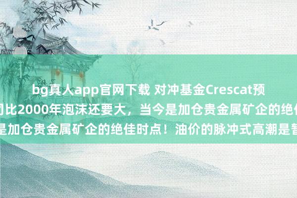 bg真人app官网下载 对冲基金Crescat预警：好意思国大型科技公司比2000年泡沫还要大，当今是加仓贵金属矿企的绝佳时点！油价的脉冲式高潮是暂时的