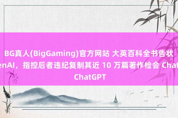 BG真人(BigGaming)官方网站 大英百科全书告状 OpenAI，指控后者违纪复制其近 10 万篇著作检会 ChatGPT