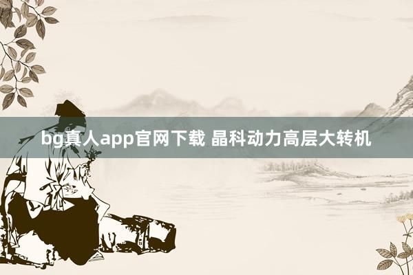 bg真人app官网下载 晶科动力高层大转机