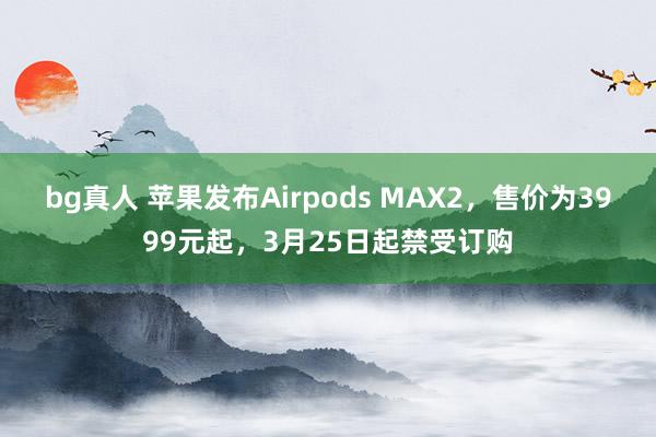 bg真人 苹果发布Airpods MAX2，售价为3999元起，3月25日起禁受订购