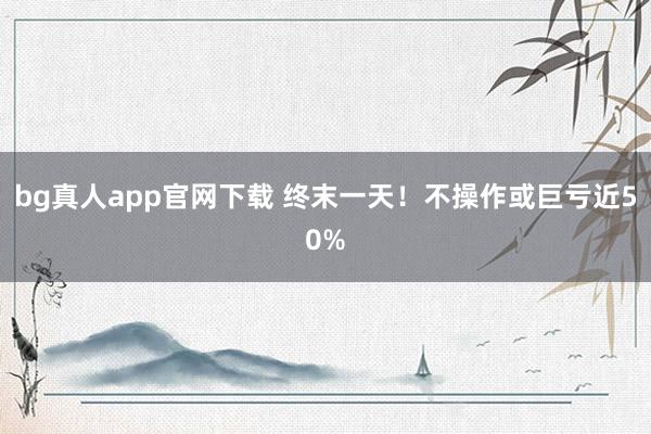 bg真人app官网下载 终末一天！不操作或巨亏近50%