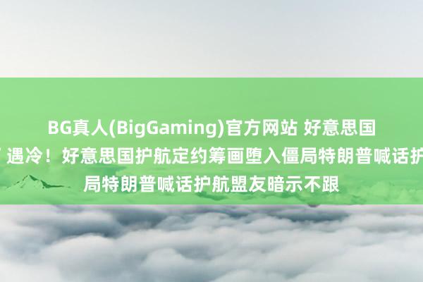 BG真人(BigGaming)官方网站 好意思国“四处摇东谈主”遇冷！好意思国护航定约筹画堕入僵局特朗普喊话护航盟友暗示不跟