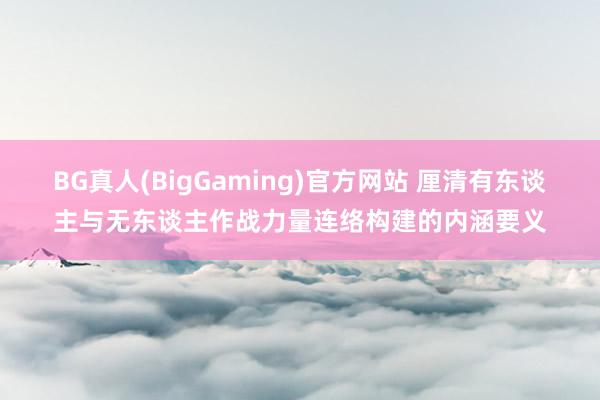 BG真人(BigGaming)官方网站 厘清有东谈主与无东谈主作战力量连络构建的内涵要义