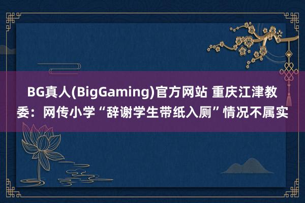 BG真人(BigGaming)官方网站 重庆江津教委：网传小学“辞谢学生带纸入厕”情况不属实