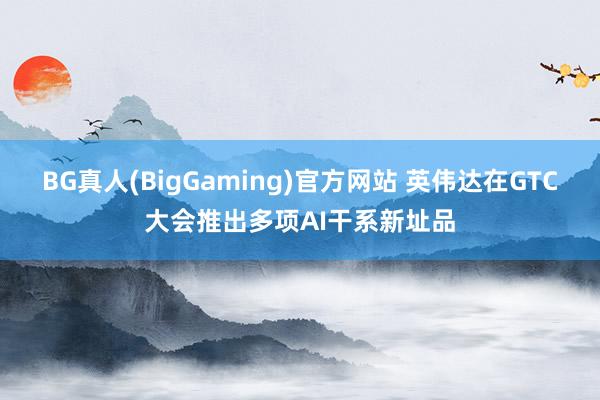 BG真人(BigGaming)官方网站 英伟达在GTC大会推出多项AI干系新址品