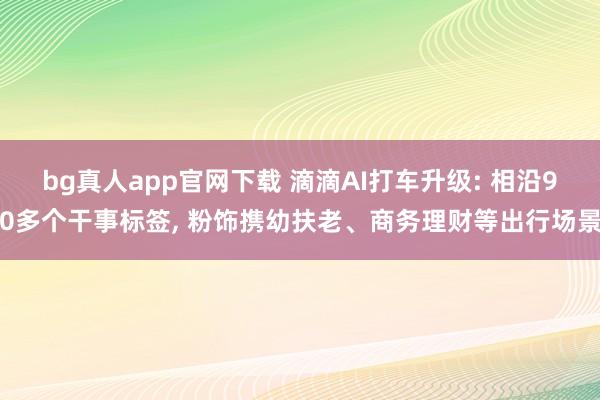 bg真人app官网下载 滴滴AI打车升级: 相沿90多个干事标签, 粉饰携幼扶老、商务理财等出行场景