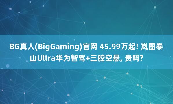 BG真人(BigGaming)官网 45.99万起! 岚图泰山Ultra华为智驾+三腔空悬, 贵吗?