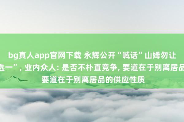 bg真人app官网下载 永辉公开“喊话”山姆勿让供货商“二选一”, 业内众人: 是否不朴直竞争, 要道在于别离居品的供应性质
