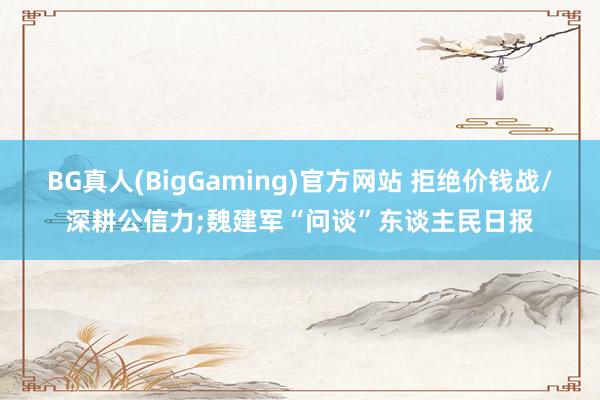 BG真人(BigGaming)官方网站 拒绝价钱战/深耕公信力;魏建军“问谈”东谈主民日报