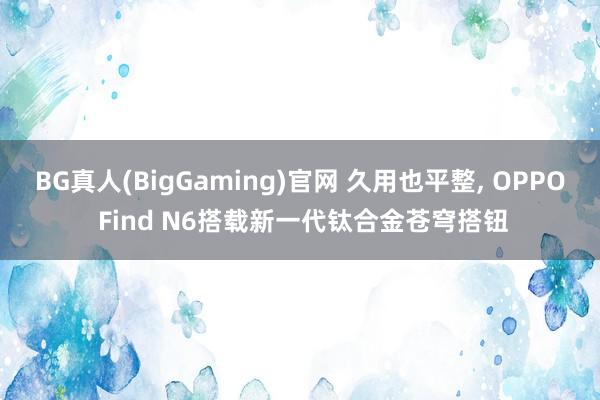 BG真人(BigGaming)官网 久用也平整, OPPO Find N6搭载新一代钛合金苍穹搭钮