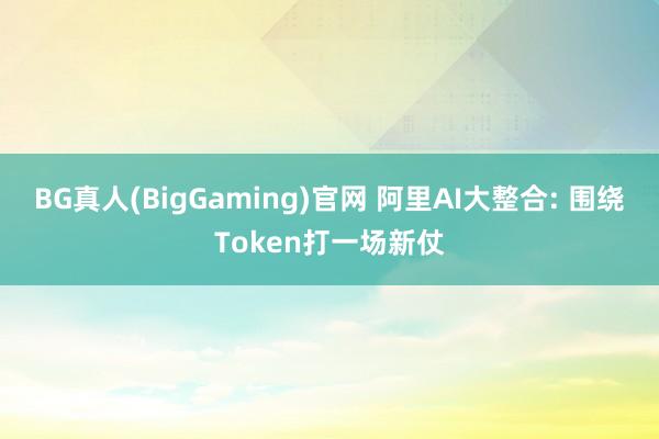 BG真人(BigGaming)官网 阿里AI大整合: 围绕Token打一场新仗