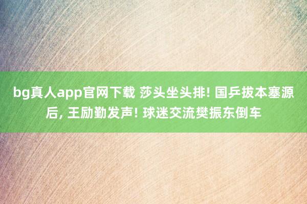 bg真人app官网下载 莎头坐头排! 国乒拔本塞源后， 王励勤发声! 球迷交流樊振东倒车