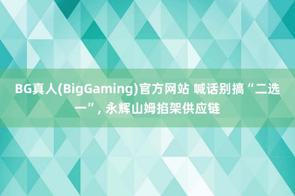 BG真人(BigGaming)官方网站 喊话别搞“二选一”, 永辉山姆掐架供应链