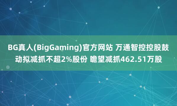 BG真人(BigGaming)官方网站 万通智控控股鼓动拟减抓不超2%股份 瞻望减抓462.51万股