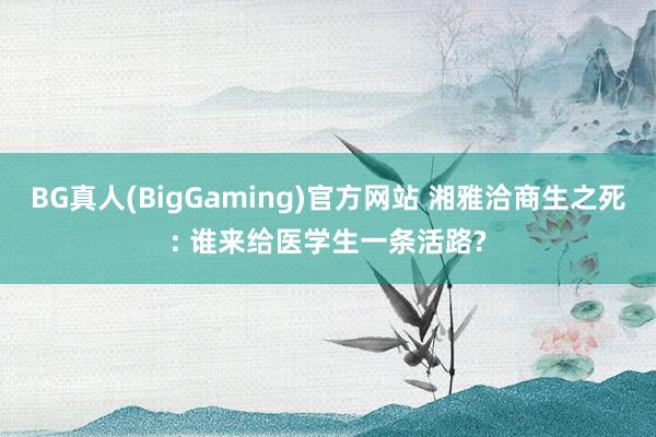BG真人(BigGaming)官方网站 湘雅洽商生之死: 谁来给医学生一条活路?