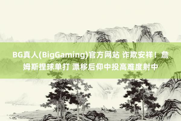 BG真人(BigGaming)官方网站 诈欺安祥！詹姆斯捏球单打 漂移后仰中投高难度射中