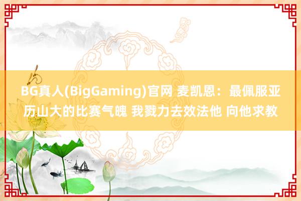 BG真人(BigGaming)官网 麦凯恩：最佩服亚历山大的比赛气魄 我戮力去效法他 向他求教
