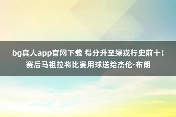 bg真人app官网下载 得分升至绿戎行史前十！赛后马祖拉将比赛用球送给杰伦·布朗