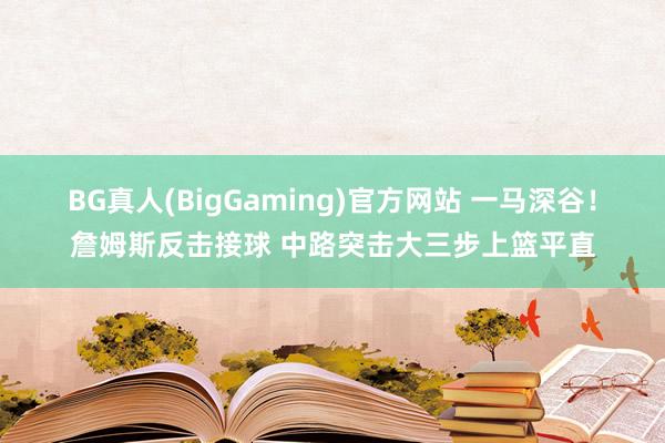 BG真人(BigGaming)官方网站 一马深谷！詹姆斯反击接球 中路突击大三步上篮平直