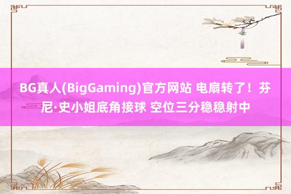 BG真人(BigGaming)官方网站 电扇转了！芬尼·史小姐底角接球 空位三分稳稳射中