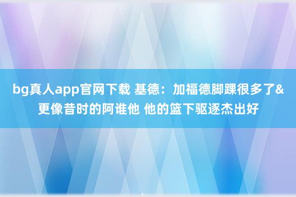 bg真人app官网下载 基德：加福德脚踝很多了&更像昔时的阿谁他 他的篮下驱逐杰出好