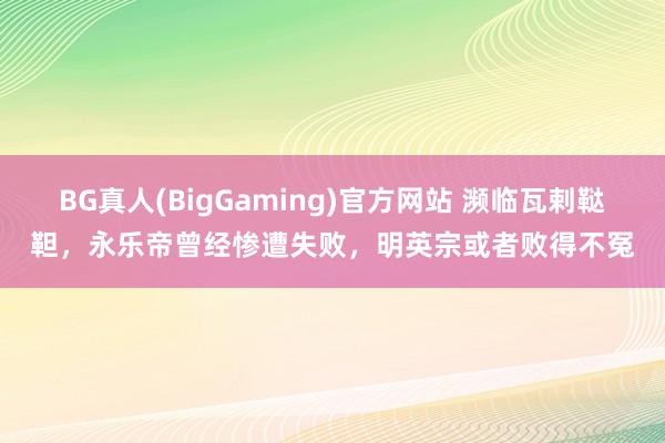 BG真人(BigGaming)官方网站 濒临瓦剌鞑靼，永乐帝曾经惨遭失败，明英宗或者败得不冤