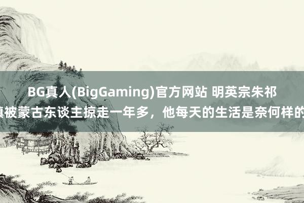 BG真人(BigGaming)官方网站 明英宗朱祁镇被蒙古东谈主掠走一年多，他每天的生活是奈何样的？