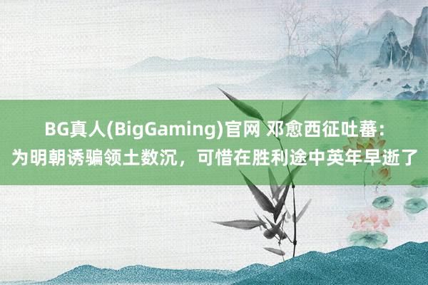 BG真人(BigGaming)官网 邓愈西征吐蕃：为明朝诱骗领土数沉，可惜在胜利途中英年早逝了