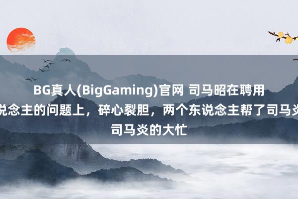BG真人(BigGaming)官网 司马昭在聘用给与东说念主的问题上，碎心裂胆，两个东说念主帮了司马炎的大忙