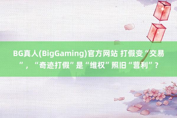 BG真人(BigGaming)官方网站 打假变“交易”，“奇迹打假”是“维权”照旧“营利”？