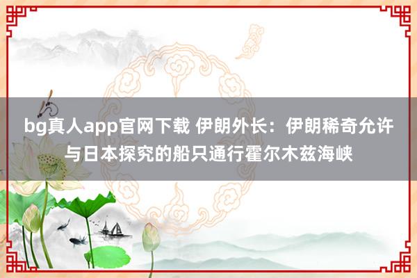 bg真人app官网下载 伊朗外长：伊朗稀奇允许与日本探究的船只通行霍尔木兹海峡