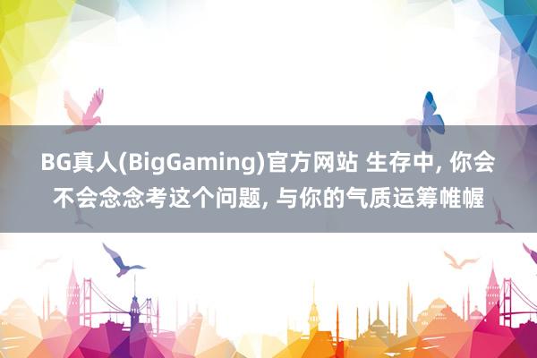 BG真人(BigGaming)官方网站 生存中, 你会不会念念考这个问题, 与你的气质运筹帷幄