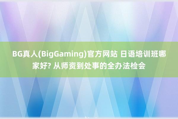 BG真人(BigGaming)官方网站 日语培训班哪家好? 从师资到处事的全办法检会