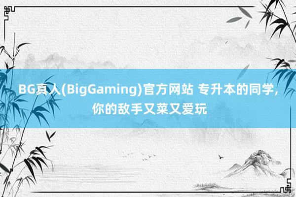 BG真人(BigGaming)官方网站 专升本的同学, 你的敌手又菜又爱玩