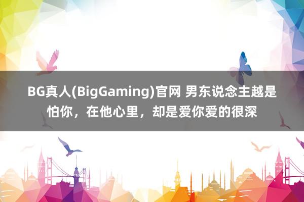 BG真人(BigGaming)官网 男东说念主越是怕你，在他心里，却是爱你爱的很深
