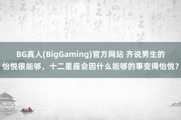 BG真人(BigGaming)官方网站 齐说男生的怡悦很能够，十二星座会因什么能够的事变得怡悦？