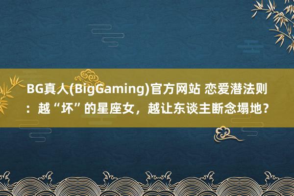 BG真人(BigGaming)官方网站 恋爱潜法则：越“坏”的星座女，越让东谈主断念塌地？