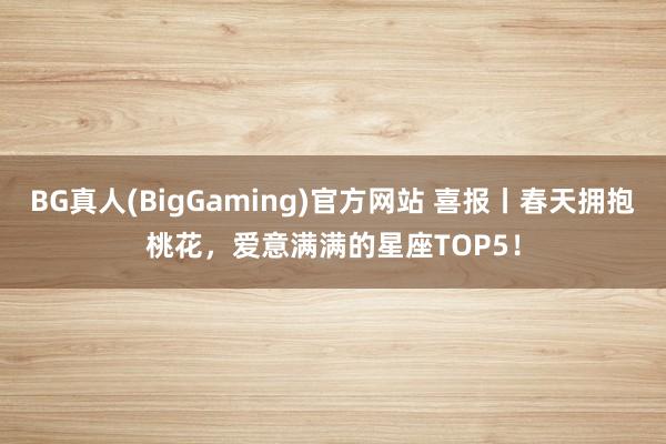 BG真人(BigGaming)官方网站 喜报丨春天拥抱桃花，爱意满满的星座TOP5！
