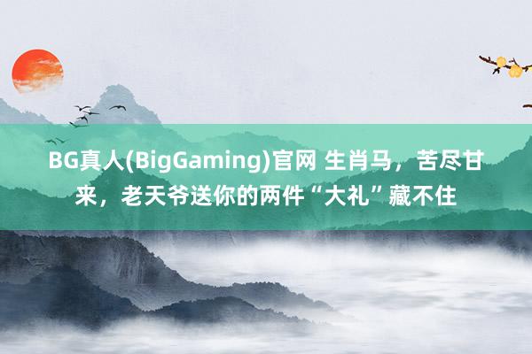 BG真人(BigGaming)官网 生肖马，苦尽甘来，老天爷送你的两件“大礼”藏不住